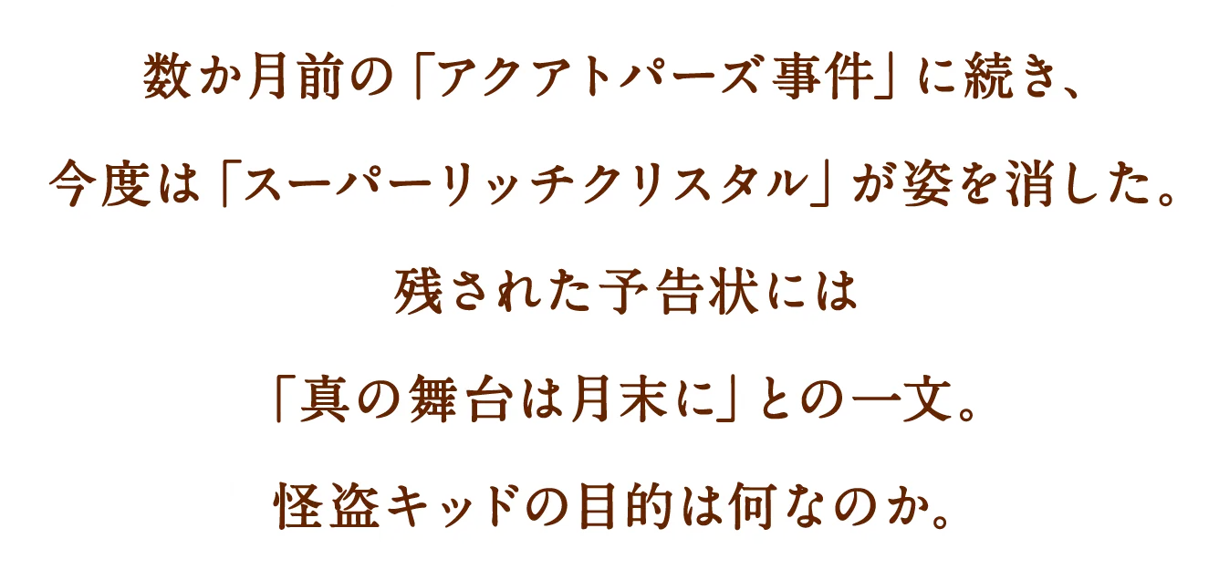 数か月前の「アクアトパーズ事件」に続き、今度は「スーパーリッチクリスタル」が姿を消した。残された予告状には「真の舞台は月末に」との一文。怪盗キッドの目的は何なのか。
