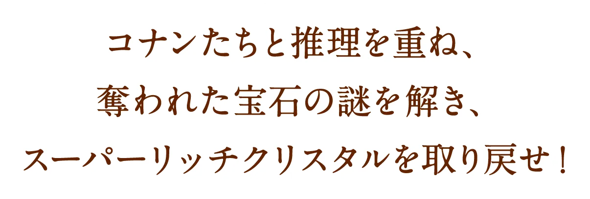 コナンたちと推理を重ね、奪われた宝石の謎を解き、スーパーリッチクリスタルを取り戻せ！